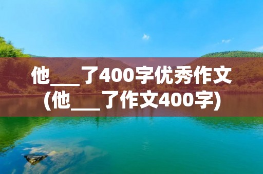 他___了400字优秀作文(他___了作文400字)