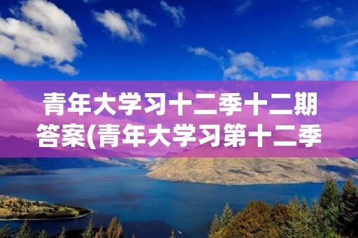 青年大学习十二季十二期答案(青年大学习第十二季第二期问题及答案大全)