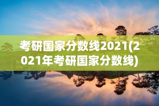考研国家分数线2021(2021年考研国家分数线)