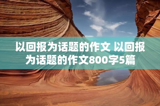 以回报为话题的作文 以回报为话题的作文800字5篇 以回报为话题的作文 以回报为话题的作文800字5篇