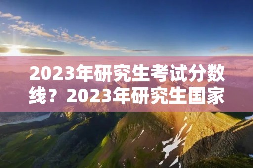 2023年研究生考试分数线?2023年研究生国家线多少分 2023年研究生考试分数线?2023年研究生国家线多少分
