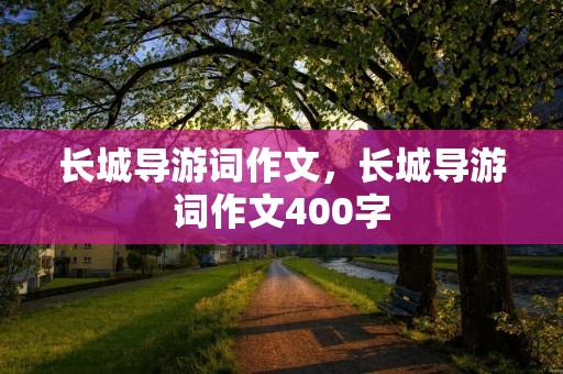 长城导游词作文,长城导游词作文400字 长城导游词作文,长城导游词作文400字