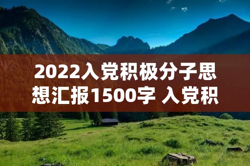 2022入党积极分子思想汇报1500字 入党积极分子1一4季度思想汇报2022(最新4篇) 2022入党积极分子思想汇报1500字 入党积极分子1一4季度思想汇报2022(最新4篇)