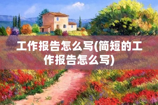 工作报告怎么写(简短的工作报告怎么写) 工作报告怎么写(简短的工作报告怎么写)