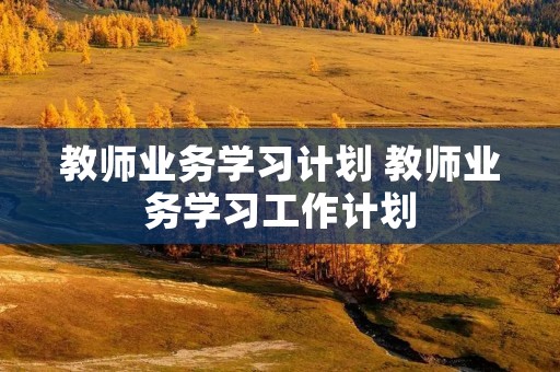 教师业务学习计划 教师业务学习工作计划 教师业务学习计划 教师业务学习工作计划