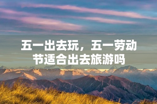五一出去玩，五一劳动节适合出去旅游吗