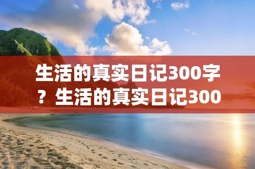 生活的真实日记300字?生活的真实日记300字(合集6篇) 生活的真实日记300字?生活的真实日记300字(合集6篇)