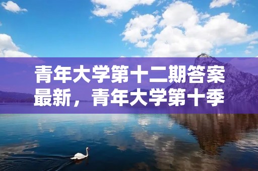 青年大学第十二期答案最新,青年大学第十季第三期的题目和答案