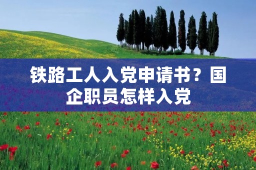铁路工人入党申请书?国企职员怎样入党