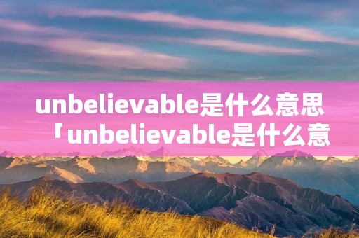 unbelievable是什么意思「unbelievable是什么意思中文翻译成」 unbelievable是什么意思「unbelievable是什么意思中文翻译成」