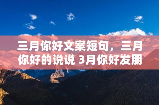 三月你好文案短句,三月你好的说说 3月你好发朋友圈的文案 三月你好文案短句,三月你好的说说 3月你好发朋友圈的文案