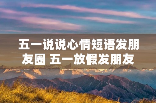 五一说说心情短语发朋友圈 五一放假发朋友圈说说(精选53句)