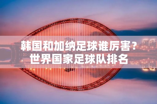 韩国和加纳足球谁厉害?世界国家足球队排名 韩国和加纳足球谁厉害?世界国家足球队排名
