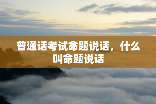 普通话考试命题说话,什么叫命题说话 普通话考试命题说话,什么叫命题说话