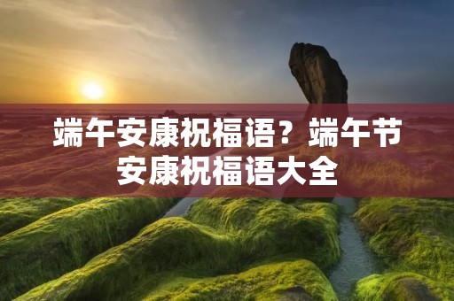 端午安康祝福语?端午节安康祝福语大全