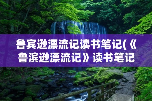 鲁宾逊漂流记读书笔记(《鲁滨逊漂流记》读书笔记精选10篇)