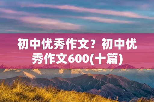 初中优秀作文？初中优秀作文600(十篇)