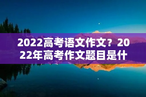 2022高考语文作文?2022年高考作文题目是什么 2022高考语文作文?2022年高考作文题目是什么