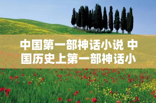 中国第一部神话小说 中国历史上第一部神话小说是什么