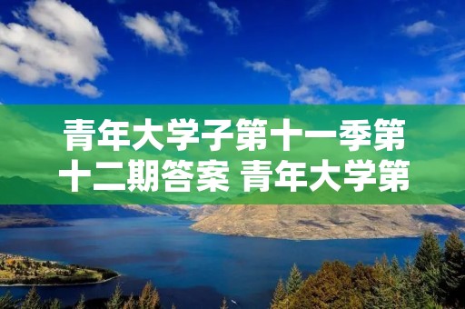 青年大学子第十一季第十二期答案 青年大学第十一季第十八期的题目和答案 青年大学子第十一季第十二期答案 青年大学第十一季第十八期的题目和答案
