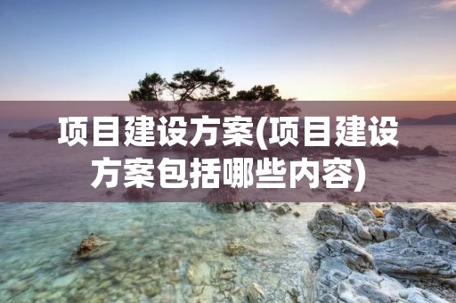 项目建设方案(项目建设方案包括哪些内容) 项目建设方案(项目建设方案包括哪些内容)