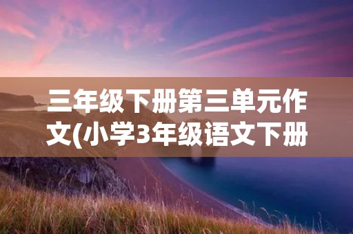 三年级下册第三单元作文(小学3年级语文下册第三单元作文)