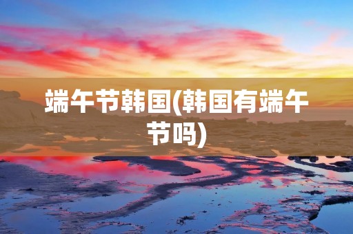 端午节韩国(韩国有端午节吗)