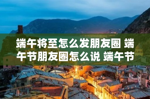 端午将至怎么发朋友圈 端午节朋友圈怎么说 端午节发朋友圈文案(82句)