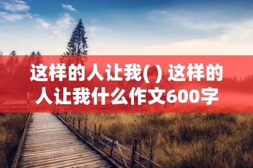 这样的人让我( ) 这样的人让我什么作文600字十篇