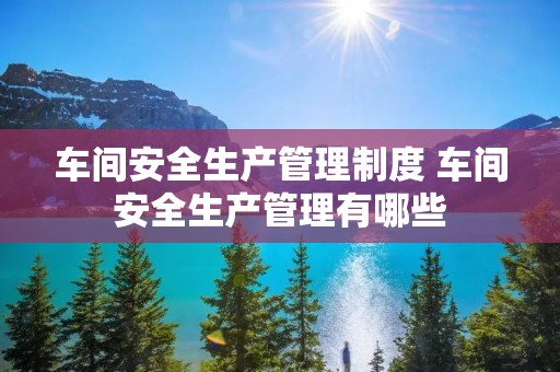 车间安全生产管理制度 车间安全生产管理有哪些 车间安全生产管理制度 车间安全生产管理有哪些