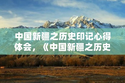 中国新疆之历史印记心得体会,《中国新疆之历史印记》观后感心得体会5篇 中国新疆之历史印记心得体会,《中国新疆之历史印记》观后感心得体会5篇
