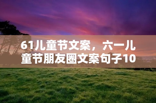 61儿童节文案,六一儿童节朋友圈文案句子100句