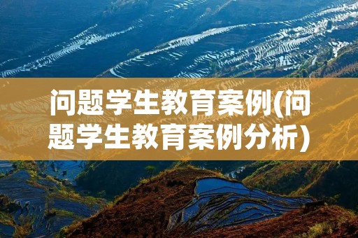 问题学生教育案例(问题学生教育案例分析) 问题学生教育案例(问题学生教育案例分析)