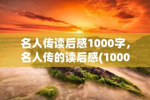 名人传读后感1000字,名人传的读后感(1000字左右) 名人传读后感1000字,名人传的读后感(1000字左右)