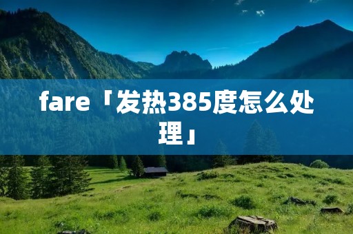 fare「发热385度怎么处理」