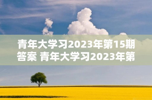 青年大学习2023年第15期答案 青年大学习2023年第三期的学习答案是什么