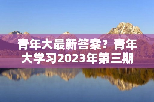 青年大最新答案？青年大学习2023年第三期的学习答案是什么