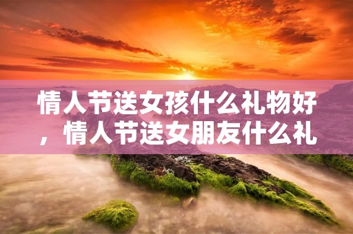 情人节送女孩什么礼物好，情人节送女朋友什么礼物好啊
