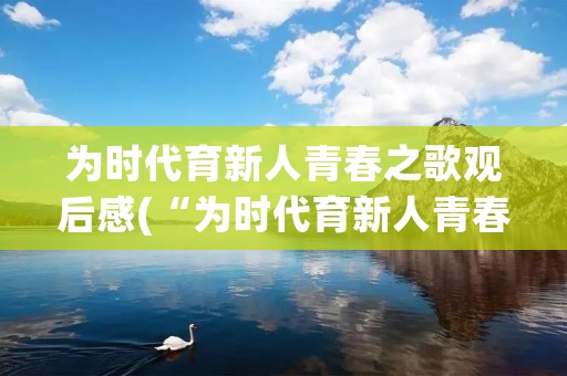 为时代育新人青春之歌观后感(“为时代育新人青春之歌”观后感心得感悟10篇)