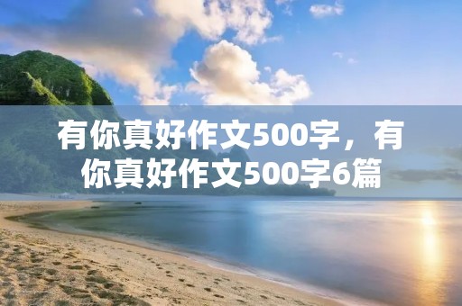 有你真好作文500字,有你真好作文500字6篇 有你真好作文500字,有你真好作文500字6篇