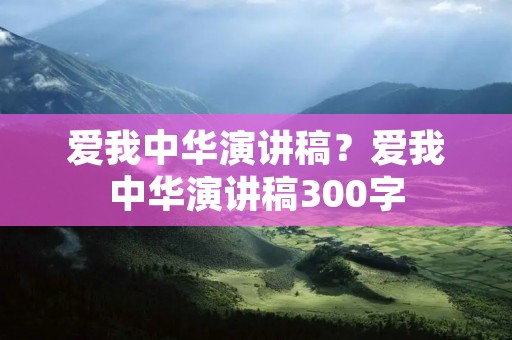 爱我中华演讲稿?爱我中华演讲稿300字 爱我中华演讲稿?爱我中华演讲稿300字