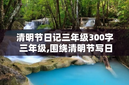清明节日记三年级300字 三年级,围绕清明节写日记不少于300字