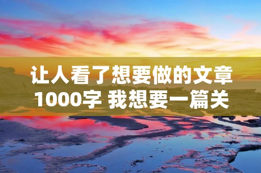让人看了想要做的文章1000字 我想要一篇关于写人的作文,要有三件事,而且要1000字 让人看了想要做的文章1000字 我想要一篇关于写人的作文,要有三件事,而且要1000字