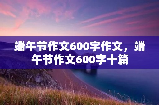 端午节作文600字作文,端午节作文600字十篇