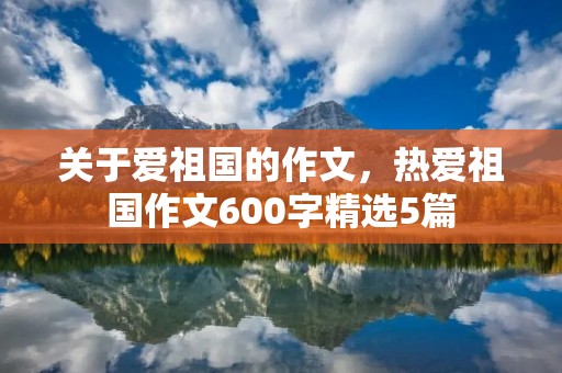 关于爱祖国的作文,热爱祖国作文600字精选5篇 关于爱祖国的作文,热爱祖国作文600字精选5篇