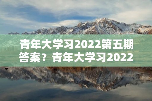 青年大学习2022第五期答案?青年大学习2022年第五期打不开