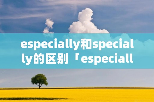 especially和specially的区别「especially和special有什么区别」 especially和specially的区别「especially和special有什么区别」