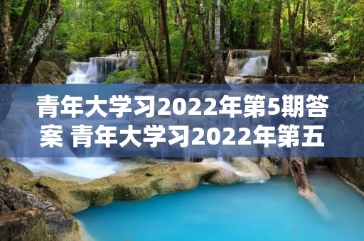 青年大学习2022年第5期答案 青年大学习2022年第五期打不开