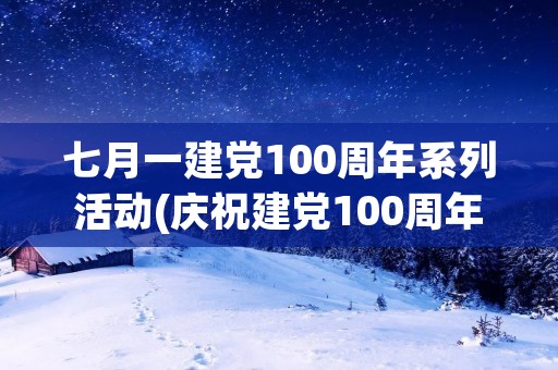 七月一建党100周年系列活动(庆祝建党100周年活动主题有哪些)