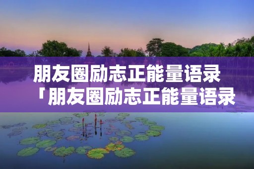 朋友圈励志正能量语录「朋友圈励志正能量语录百度文库」
